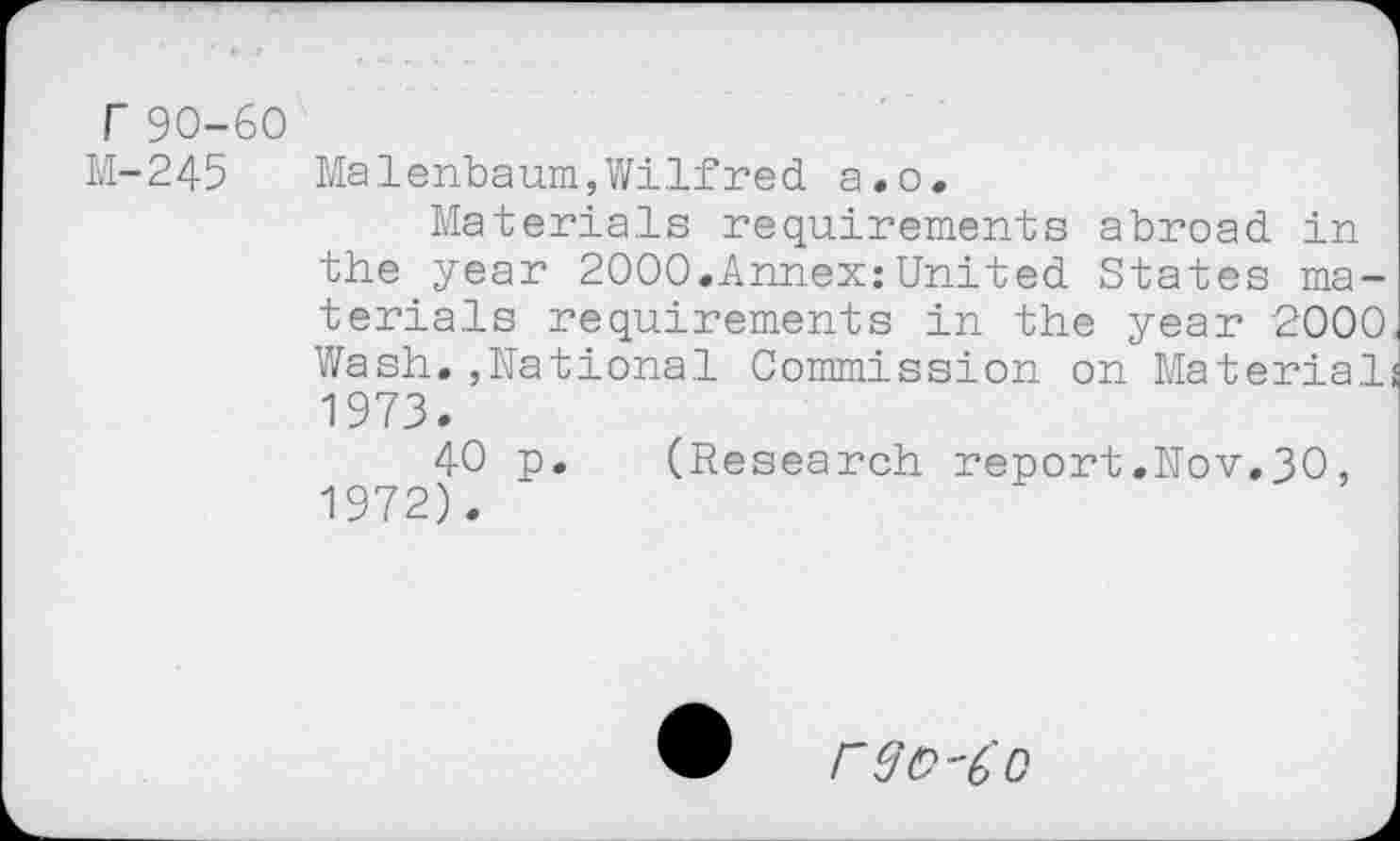 ﻿r90-60
M-245
Malenbaum,Wilfred a.o.
Materials requirements abroad in the year 2000.Annex:United States materials requirements in the year 2000 Wash.,National Commission on Material 1973.
40 p. (Research report.Nov.30, 1972).
